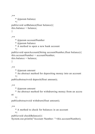 /**
* @param balance
*/
publicvoid setBalance(float balance){
this.balance = balance;
}
/**
* @param accountNumber
* @param balance
* A method to open a new bank account
*/
publicvoid openAccount(String accountNumber,float balance){
this.accountNumber = accountNumber;
this.balance = balance;
}
/**
* @param amount
* An abstract method for depositing money into an account
*/
publicabstractvoid deposit(float amount);
/**
* @param amount
* An abstract method for withdrawing money from an accou
nt
*/
publicabstractvoid withdraw(float amount);
/**
* A method to check for balances in an account
*/
publicvoid checkBalance(){
System.out.println("Account Number: "+this.accountNumber);
 