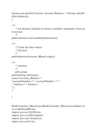 System.out.println("Current Account Balance: "+String.valueOf
(this.balance));
}
/**
* An abstract method to retrieve monthly statements from an
d account
*/
publicabstractvoid monthlyStatements();
/**
* Clone the base object
* @return
*/
publicabstractAccount_Bhusal copy();
/**
* @return
*/
@Override
publicString toString(){
return"Account_Bhusal{"+
"accountNumber='"+ accountNumber +'''+
", balance="+ balance +
'}';
}
}
BankCustomer_Bhusal.javaBankCustomer_Bhusal.javaimport ja
va.io.BufferedWriter;
import java.io.FileWriter;
import java.io.IOException;
import java.util.ArrayList;
import java.util.List;
 