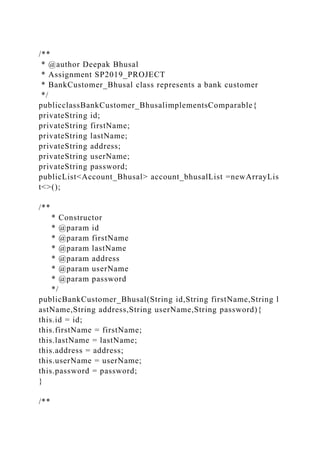 /**
* @author Deepak Bhusal
* Assignment SP2019_PROJECT
* BankCustomer_Bhusal class represents a bank customer
*/
publicclassBankCustomer_BhusalimplementsComparable{
privateString id;
privateString firstName;
privateString lastName;
privateString address;
privateString userName;
privateString password;
publicList<Account_Bhusal> account_bhusalList =newArrayLis
t<>();
/**
* Constructor
* @param id
* @param firstName
* @param lastName
* @param address
* @param userName
* @param password
*/
publicBankCustomer_Bhusal(String id,String firstName,String l
astName,String address,String userName,String password){
this.id = id;
this.firstName = firstName;
this.lastName = lastName;
this.address = address;
this.userName = userName;
this.password = password;
}
/**
 