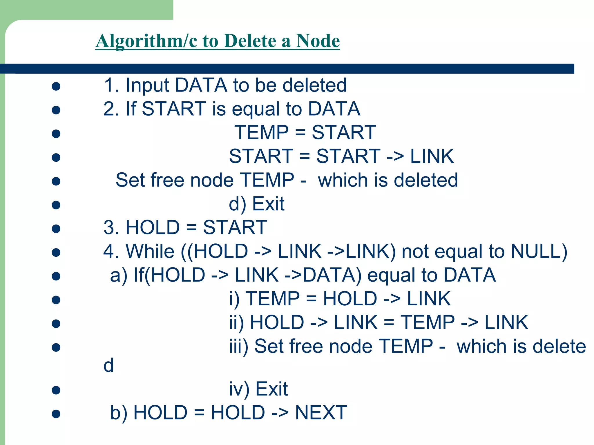 Algorithm/c to Delete a Node
 1. Input DATA to be deleted
 2. If START is equal to DATA
 TEMP = START
 START = START -> LINK
 Set free node TEMP - which is deleted
 d) Exit
 3. HOLD = START
 4. While ((HOLD -> LINK ->LINK) not equal to NULL)
 a) If(HOLD -> LINK ->DATA) equal to DATA
 i) TEMP = HOLD -> LINK
 ii) HOLD -> LINK = TEMP -> LINK
 iii) Set free node TEMP - which is delete
d
 iv) Exit
 b) HOLD = HOLD -> NEXT
 
