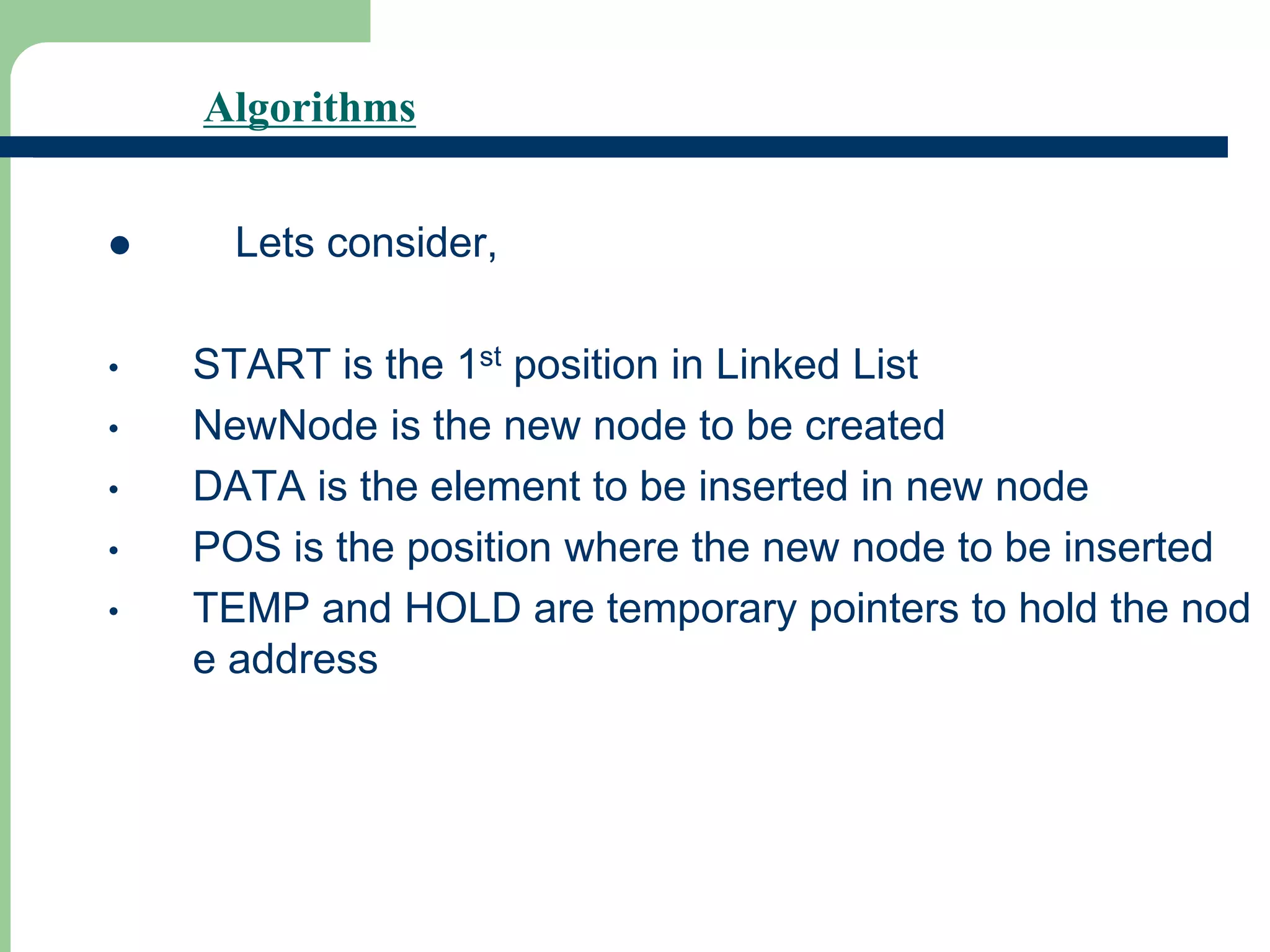 Algorithms
 Lets consider,
• START is the 1st position in Linked List
• NewNode is the new node to be created
• DATA is the element to be inserted in new node
• POS is the position where the new node to be inserted
• TEMP and HOLD are temporary pointers to hold the nod
e address
 