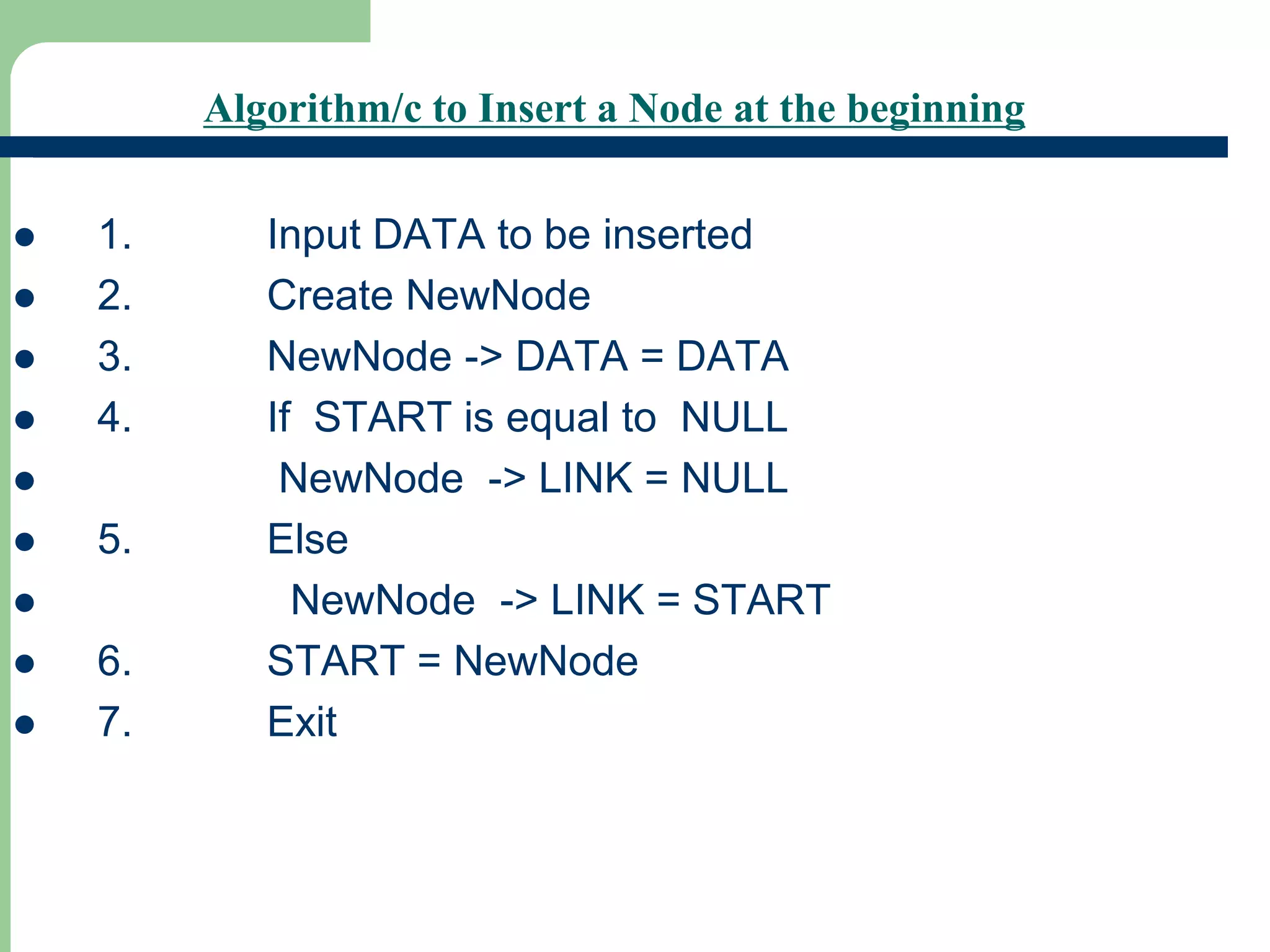 Algorithm/c to Insert a Node at the beginning
 1. Input DATA to be inserted
 2. Create NewNode
 3. NewNode -> DATA = DATA
 4. If START is equal to NULL
 NewNode -> LINK = NULL
 5. Else
 NewNode -> LINK = START
 6. START = NewNode
 7. Exit
 