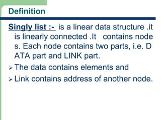 Definition
Singly list :- is a linear data structure .it
is linearly connected .It contains node
s. Each node contains two parts, i.e. D
ATA part and LINK part.
 The data contains elements and
 Link contains address of another node.
3
 