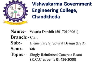 Vishwakarma Government
Engineering College,
Chandkheda
Name:- Vekaria Darshil(150170106061)
Branch:- Civil
Sub:- Elementary Structural Design (ESD)
Sem:- 6th
Topic:- Singly Reinforced Concrete Beam
(R.C.C as per is IS: 456-2000)
 
