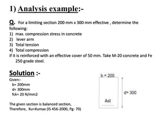1) Analysis example:-
Q. For a limiting section 200 mm x 300 mm effective , determine the
following:
1) max. compression stress in concrete
2) lever arm
3) Total tension
4) Total compression
if it is reinforced with an effective cover of 50 mm. Take M-20 concrete and Fe
250 grade steel.
Solution :-
Given:-
b= 200mm
d= 300mm
fck= 20 N/mm2
The given section is balanced section,
Therefore, Xu=Xumax (IS 456-2000, Pg- 70)
 