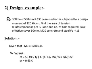 2) Design example:-
Q. 300mm x 500mm R.C.C beam section is subjected to a design
moment of 120 kN.m . Find the area of tension
reinforcement as per IS Code and no. of bars required. Take
effective cover 50mm, M20 concrete and steel Fe -415.
Solution :-
Given that , Mu = 120kN.m
To find Ast :
pt = 50 fck / fy ( 1- (1- 4.6 Mu / fck bd2)1/2
pt = 0.63%
 