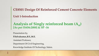 CE8501 Design Of Reinforced Cement Concrete Elements
Unit 1-Introduction
Analysis of Singly reinforced beam (Ast)
[As per IS456:2000] & SP -16
Presentation by,
P.Selvakumar.,B.E.,M.E.
Assistant Professor,
Department Of Civil Engineering,
Knowledge Institute Of Technology, Salem.
1
 