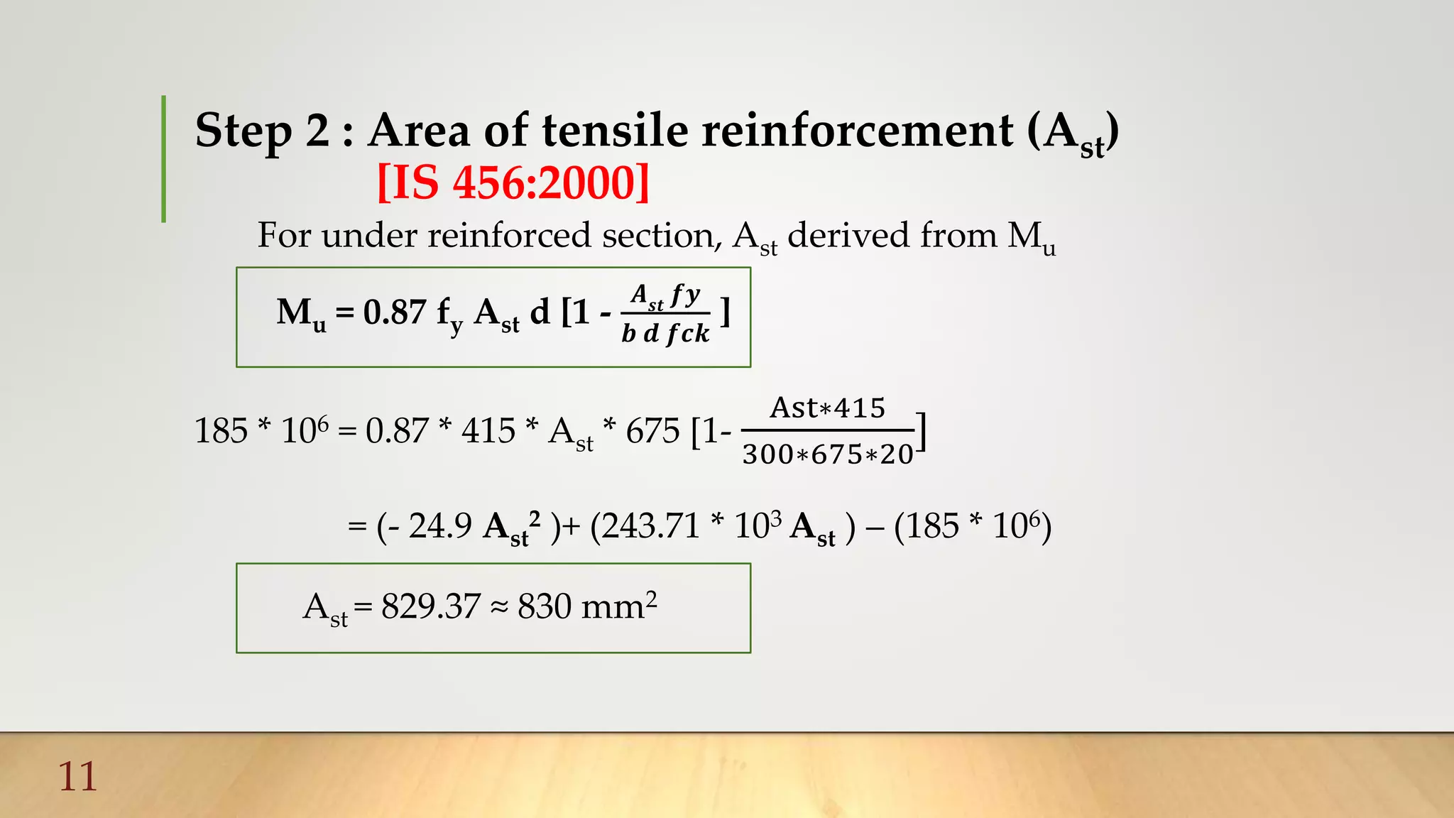 Step 2 : Area of tensile reinforcement (Ast)
[IS 456:2000]
For under reinforced section, Ast derived from Mu
Mu = 0.87 fy Ast d [1 -
𝑨 𝒔𝒕
𝒇𝒚
𝒃 𝒅 𝒇𝒄𝒌
]
185 * 106 = 0.87 * 415 * Ast * 675 [1-
Ast∗415
300∗675∗20
]
= (- 24.9 Ast
2 )+ (243.71 * 103 Ast ) – (185 * 106)
Ast = 829.37 ≈ 830 mm2
11
 