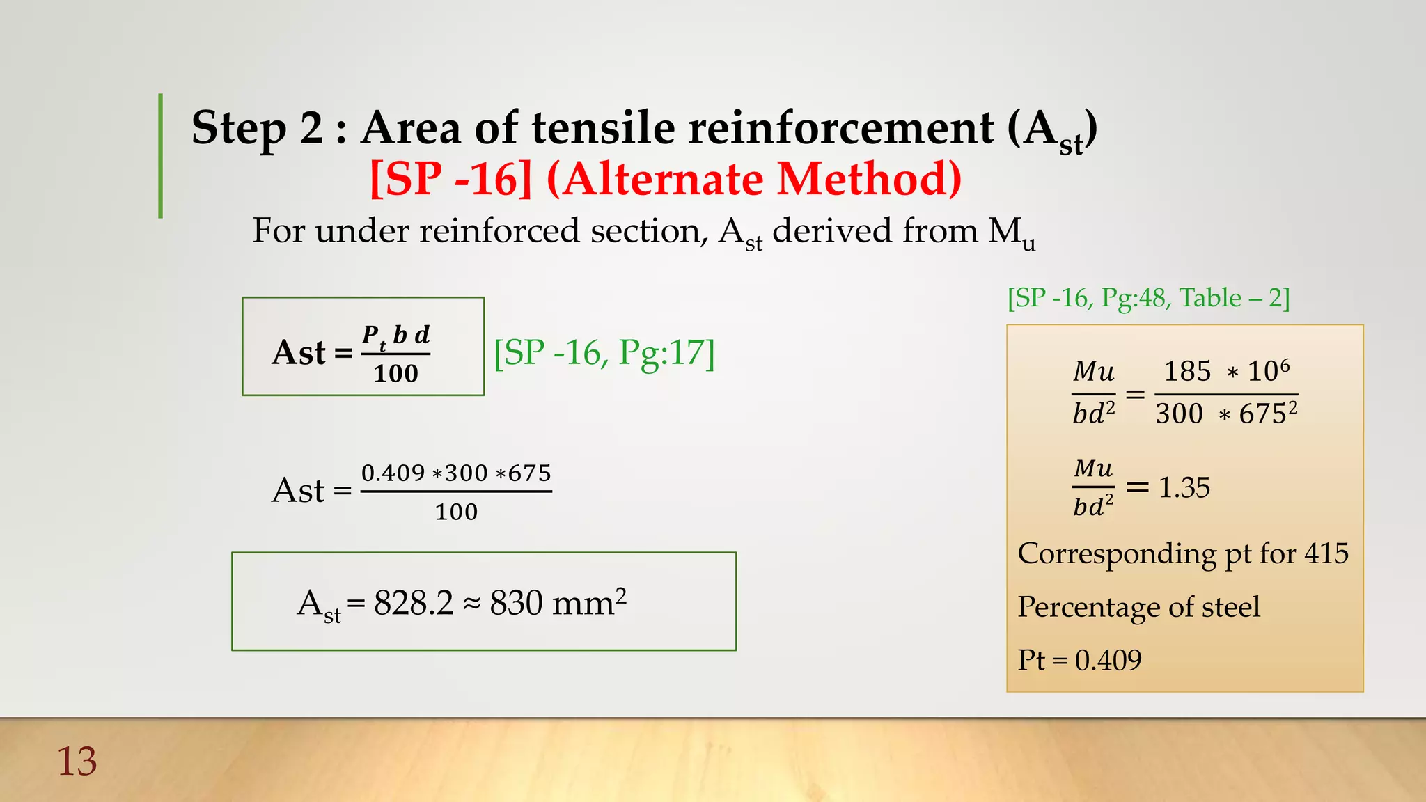 Step 2 : Area of tensile reinforcement (Ast)
[SP -16] (Alternate Method)
For under reinforced section, Ast derived from Mu
Ast =
𝑷𝒕
𝒃 𝒅
𝟏𝟎𝟎
[SP -16, Pg:17]
Ast =
0.409 ∗300 ∗675
100
Ast = 828.2 ≈ 830 mm2
13
𝑀𝑢
𝑏𝑑2
=
185 ∗ 106
300 ∗ 6752
𝑀𝑢
𝑏𝑑2 = 1.35
Corresponding pt for 415
Percentage of steel
Pt = 0.409
[SP -16, Pg:48, Table – 2]
 