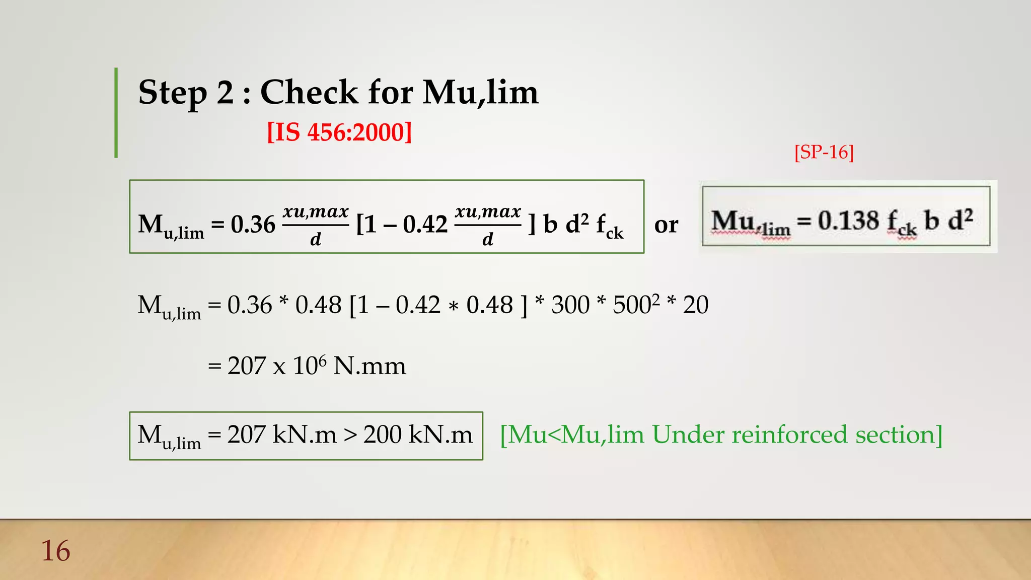 Step 2 : Check for Mu,lim
[IS 456:2000]
16
Mu,lim = 0.36
𝒙𝒖,𝒎𝒂𝒙
𝒅
[1 – 0.42
𝒙𝒖,𝒎𝒂𝒙
𝒅
] b d2 fck or
Mu,lim = 0.36 * 0.48 [1 – 0.42 ∗ 0.48 ] * 300 * 5002 * 20
= 207 x 106 N.mm
Mu,lim = 207 kN.m > 200 kN.m [Mu<Mu,lim Under reinforced section]
[SP-16]
 