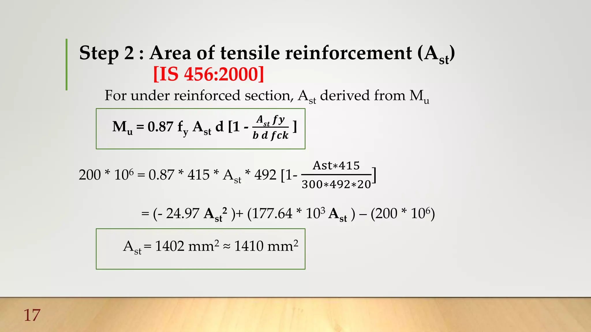 Step 2 : Area of tensile reinforcement (Ast)
[IS 456:2000]
For under reinforced section, Ast derived from Mu
Mu = 0.87 fy Ast d [1 -
𝑨 𝒔𝒕
𝒇𝒚
𝒃 𝒅 𝒇𝒄𝒌
]
200 * 106 = 0.87 * 415 * Ast * 492 [1-
Ast∗415
300∗492∗20
]
= (- 24.97 Ast
2 )+ (177.64 * 103 Ast ) – (200 * 106)
Ast = 1402 mm2 ≈ 1410 mm2
17
 