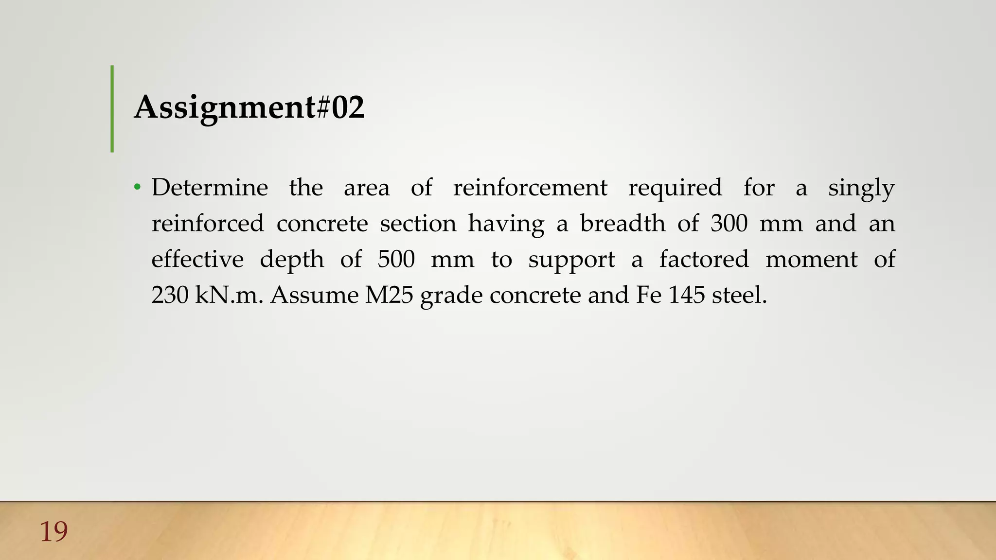 Assignment#02
• Determine the area of reinforcement required for a singly
reinforced concrete section having a breadth of 300 mm and an
effective depth of 500 mm to support a factored moment of
230 kN.m. Assume M25 grade concrete and Fe 145 steel.
19
 