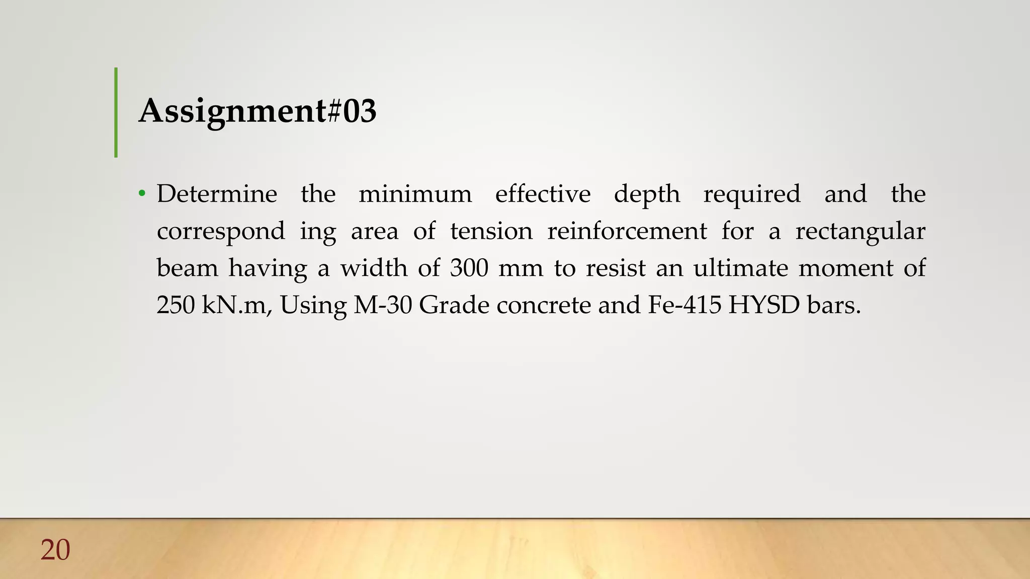 Assignment#03
• Determine the minimum effective depth required and the
correspond ing area of tension reinforcement for a rectangular
beam having a width of 300 mm to resist an ultimate moment of
250 kN.m, Using M-30 Grade concrete and Fe-415 HYSD bars.
20
 