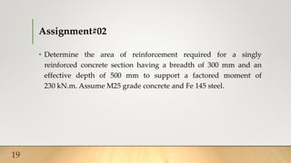 Assignment#02
• Determine the area of reinforcement required for a singly
reinforced concrete section having a breadth of 300 mm and an
effective depth of 500 mm to support a factored moment of
230 kN.m. Assume M25 grade concrete and Fe 145 steel.
19
 