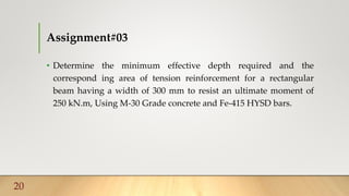 Assignment#03
• Determine the minimum effective depth required and the
correspond ing area of tension reinforcement for a rectangular
beam having a width of 300 mm to resist an ultimate moment of
250 kN.m, Using M-30 Grade concrete and Fe-415 HYSD bars.
20
 