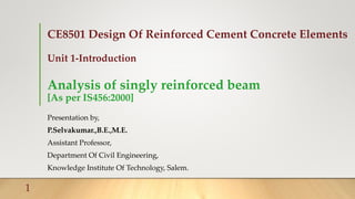 CE8501 Design Of Reinforced Cement Concrete Elements
Unit 1-Introduction
Analysis of singly reinforced beam
[As per IS456:2000]
Presentation by,
P.Selvakumar.,B.E.,M.E.
Assistant Professor,
Department Of Civil Engineering,
Knowledge Institute Of Technology, Salem.
1
 