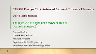 CE8501 Design Of Reinforced Cement Concrete Elements
Unit 1-Introduction
Design of singly reinforced beam
[As per IS456:2000]
Presentation by,
P.Selvakumar.,B.E.,M.E.
Assistant Professor,
Department Of Civil Engineering,
Knowledge Institute Of Technology, Salem.
1
 