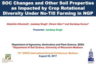 Abdullah Alhameida, Jasdeep Singha, Ekrem Ozlua,b and Sandeep Kumara
Presenter: Jasdeep Singh
aDepartment of Agronomy, Horticulture and Plant Science, SDSU
bDepartment of Soil Science, University of Wisconsin-Madison
72nd SWCS International Annual Conference, Madison
August 02, 2017
SOC Changes and Other Soil Properties
as Impacted by Crop Rotational
Diversity Under No-Till Farming in NGP
 