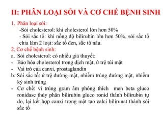 II: PHÂN LOẠI SỎI VÀ CƠ CHẾ BỆNH SINH
1. Phân loại sỏi:
    -Sỏi cholesterol: khi cholesterol lớn hơn 50%
    - Sỏi sắc tố: khi nồng độ bilirubin lớn hơn 50%, sỏi sắc tố
    chia làm 2 loại: sắc tố đen, sắc tố nâu.
2. Cơ chế bệnh sinh:
a. Sỏi cholesterol: có nhiều giả thuyết:
- Bảo hòa cholesterol trong dịch mật, ứ trệ túi mật
- Vai trò của canxi, prostaglandin
b. Sỏi sắc tố: ứ trệ đường mật, nhiễm trùng đường mật, nhiễm
   ký sinh trùng
- Cơ chế: vi trùng gram âm phóng thích men beta gluco
   ronidase thủy phân bilirubin gluco ronid thành bilirubin tự
   do, lại kết hợp canxi trong mật tạo calci bilirunat thành sỏi
   sắc tố
 