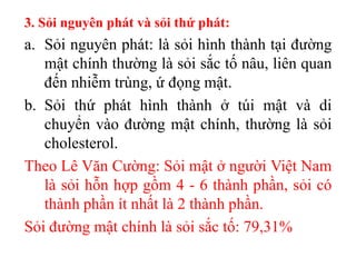 3. Sỏi nguyên phát và sỏi thứ phát:
a. Sỏi nguyên phát: là sỏi hình thành tại đường
   mật chính thường là sỏi sắc tố nâu, liên quan
   đến nhiễm trùng, ứ đọng mật.
b. Sỏi thứ phát hình thành ở túi mật và di
   chuyển vào đường mật chính, thường là sỏi
   cholesterol.
Theo Lê Văn Cường: Sỏi mật ở người Việt Nam
   là sỏi hỗn hợp gồm 4 - 6 thành phần, sỏi có
   thành phần ít nhất là 2 thành phần.
Sỏi đường mật chính là sỏi sắc tố: 79,31%
 