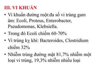 III. VI KHUẨN
• Vi khuẩn đường ruột:đa số vi trùng gam
  âm: Ecoli, Proteus, Enterobacter,
  Pseudomonas, Klebsiella.
• Trong đó Ecoli chiếm 60-70%
• Vi trùng kỵ khí: Bacteroides, Clostridium
  chiếm 32%
• Nhiễm trùng đường mật 81,7% nhiễm một
  loại vi trùng, 19,3% nhiễm nhiều loại
 