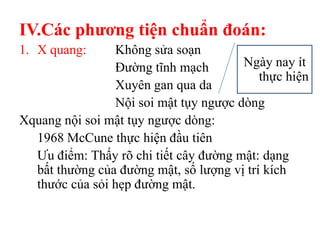 IV.Các phƣơng tiện chuẩn đoán:
1. X quang:     Không sửa soạn
                Đường tĩnh mạch        Ngày nay ít
                                           thực hiện
                Xuyên gan qua da
                Nội soi mật tụy ngược dòng
Xquang nội soi mật tụy ngược dòng:
  1968 McCune thực hiện đầu tiên
  Ưu điểm: Thấy rõ chi tiết cây đường mật: dạng
  bất thường của đường mật, số lượng vị trí kích
  thước của sỏi hẹp đường mật.
 
