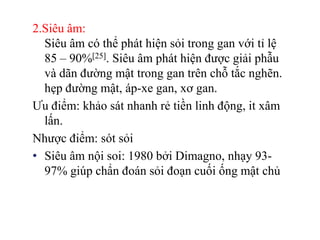 2.Siêu âm:
  Siêu âm có thể phát hiện sỏi trong gan với tỉ lệ
  85 – 90%[25]. Siêu âm phát hiện được giải phẫu
  và dãn đường mật trong gan trên chỗ tắc nghẽn.
  hẹp đường mật, áp-xe gan, xơ gan.
Ưu điểm: khảo sát nhanh rẻ tiền linh động, it xâm
  lấn.
Nhược điểm: sót sỏi
• Siêu âm nội soi: 1980 bởi Dimagno, nhạy 93-
  97% giúp chẩn đoán sỏi đoạn cuối ống mật chủ
 