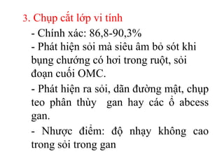 3. Chụp cắt lớp vi tính
 - Chính xác: 86,8-90,3%
 - Phát hiện sỏi mà siêu âm bỏ sót khi
 bụng chướng có hơi trong ruột, sỏi
 đoạn cuối OMC.
 - Phát hiện ra sỏi, dãn đường mật, chụp
 teo phân thùy gan hay các ổ abcess
 gan.
 - Nhược điểm: độ nhạy không cao
 trong sỏi trong gan
 
