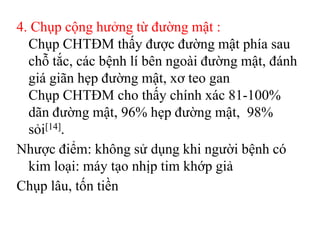 4. Chụp cộng hưởng từ đường mật :
  Chụp CHTĐM thấy được đường mật phía sau
  chỗ tắc, các bệnh lí bên ngoài đường mật, đánh
  giá giãn hẹp đường mật, xơ teo gan
  Chụp CHTĐM cho thấy chính xác 81-100%
  dãn đường mật, 96% hẹp đường mật, 98%
  sỏi[14].
Nhược điểm: không sử dụng khi người bệnh có
  kim loại: máy tạo nhịp tim khớp giả
Chụp lâu, tốn tiền
 