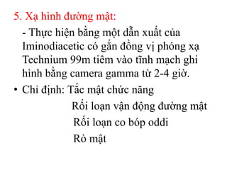 5. Xạ hình đường mật:
  - Thực hiện bằng một dẫn xuất của
  Iminodiacetic có gắn đồng vị phóng xạ
  Technium 99m tiêm vào tĩnh mạch ghi
  hình bằng camera gamma từ 2-4 giờ.
• Chỉ định: Tắc mật chức năng
             Rối loạn vận động đường mật
             Rối loạn co bóp oddi
             Rò mật
 
