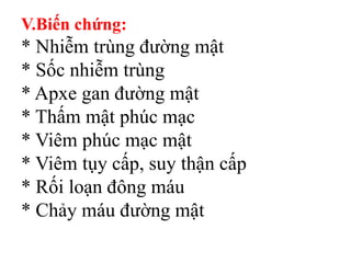 V.Biến chứng:
* Nhiễm trùng đường mật
* Sốc nhiễm trùng
* Apxe gan đường mật
* Thấm mật phúc mạc
* Viêm phúc mạc mật
* Viêm tụy cấp, suy thận cấp
* Rối loạn đông máu
* Chảy máu đường mật
 