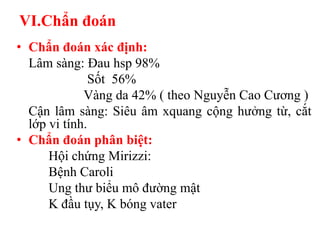 VI.Chẩn đoán
• Chẩn đoán xác định:
  Lâm sàng: Đau hsp 98%
               Sốt 56%
             Vàng da 42% ( theo Nguyễn Cao Cương )
  Cận lâm sàng: Siêu âm xquang cộng hưởng từ, cắt
  lớp vi tính.
• Chẩn đoán phân biệt:
      Hội chứng Mirizzi:
      Bệnh Caroli
      Ung thư biểu mô đường mật
      K đầu tụy, K bóng vater
 