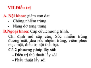 VII.Điều trị
A. Nội khoa: giảm cơn đau
  - Chống nhiễm trùng
  - Nâng đỡ tổng trạng
B.Ngoại khoa: Cấp cứu,chương trình.
   Chỉ định mổ cấp cứu: Sốc nhiễm trùng
   đường mật, dọa sốc nhiễm trùng, viêm phúc
   mạc mật, điều trị nội thất bại.
   Có 2 phƣơng pháp lấy sỏi:
     - Điều trị thủ thuật lấy sỏi
     - Phẩu thuật lấy sỏi
 