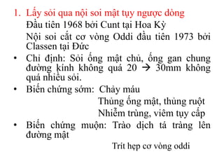 1. Lấy sỏi qua nội soi mật tụy ngược dòng
   Đầu tiên 1968 bởi Cunt tại Hoa Kỳ
   Nội soi cắt cơ vòng Oddi đầu tiên 1973 bởi
   Classen tại Đức
• Chỉ định: Sỏi ống mật chủ, ống gan chung
   đường kính không quá 20  30mm không
   quá nhiều sỏi.
• Biến chứng sớm: Chảy máu
                     Thủng ống mật, thủng ruột
                     Nhiễm trùng, viêm tụy cấp
• Biến chứng muộn: Trào dịch tá tràng lên
   đường mật
                      Trít hẹp cơ vòng oddi
 