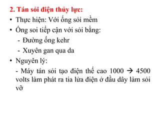 2. Tán sỏi điện thủy lực:
• Thực hiện: Với ống sỏi mềm
• Ống soi tiếp cận với sỏi bằng:
   - Đường ống kehr
   - Xuyên gan qua da
• Nguyên lý:
  - Máy tán sỏi tạo điện thế cao 1000  4500
  volts làm phát ra tia lửa điện ở đầu dây làm sỏi
  vỡ
 