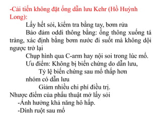 -Cải tiến không đặt ống dẫn lưu Kehr (Hồ Huỳnh
Long):
       Lấy hết sỏi, kiểm tra bằng tay, bơm rửa
       Bảo đảm oddi thông bằng: ống thông xuống tá
tràng, xác định bằng bơm nước đi suốt mà không dội
ngược trở lại
       Chụp hình qua C-arm hay nội soi trong lúc mổ.
       Ưu điểm: Không bị biến chứng do dẫn lưu,
            Tỷ lệ biến chứng sau mổ thấp hơn
       nhóm có dẫn lưu
            Giảm nhiều chi phí điều trị.
Nhược điểm của phẩu thuật mở lấy sỏi
   -Ảnh hưởng khả năng hô hấp.
   -Dính ruột sau mổ
 