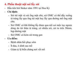 4. Phẩu thuật nội soi lấy sỏi
- Đầu tiên bởi Stoker năm 1991 tại Hoa Kỳ
- Chỉ định:
   - Sỏi túi mật và sỏi ống mật chủ, sỏi OMC có thể đẩy xuống
     tá tràng lấy qua ống túi mật hay lấy qua đường mổ ống mật
     chủ.
   - Sỏi OMC có khi không lấy được qua nội soi mộc tụy ngược
     dòng do túi thừa tá tràng, có nhiều sỏi, sỏi to trên 30mm,
     hẹp đường mật
   - Sỏi OMC có kèm sỏi trong gan
- Ƣu điểm:
   - Bệnh nhân hồi phục sớm
   - Ít đau, ít dính sau mổ
   - Giảm tỷ lệ biến chứng nơi vết mổ
 