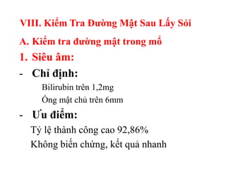 VIII. Kiểm Tra Đƣờng Mật Sau Lấy Sỏi
A. Kiểm tra đƣờng mật trong mổ
1. Siêu âm:
- Chỉ định:
    Bilirubin trên 1,2mg
    Ống mật chủ trên 6mm
- Ƣu điểm:
  Tỷ lệ thành công cao 92,86%
  Không biến chứng, kết quả nhanh
 