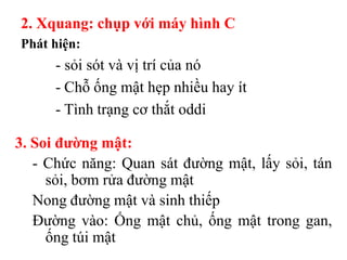 2. Xquang: chụp với máy hình C
Phát hiện:
      - sỏi sót và vị trí của nó
      - Chỗ ống mật hẹp nhiều hay ít
      - Tình trạng cơ thắt oddi

3. Soi đƣờng mật:
   - Chức năng: Quan sát đường mật, lấy sỏi, tán
     sỏi, bơm rửa đường mật
   Nong đường mật và sinh thiếp
   Đường vào: Ống mật chủ, ống mật trong gan,
     ống túi mật
 