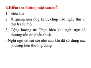B.Kiểm tra đƣờng mật sau mổ
1. Siêu âm
2. X quang qua ống kehr, chụp vào ngày thứ 7,
   thứ 8 sau mổ
3. Cộng hưởng từ: Thực hiện khi: nghi ngờ có
   thương tổn do phẩu thuật.
- Nghi ngờ có sót sỏi nhỏ sau khi đã sử dụng các
   phương tiện thường dùng
 