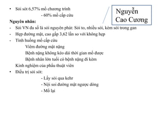 • Sỏi sót 6,57% mổ chương trình
                  - 60% mổ cấp cứu
                                                      Nguyễn
Nguyên nhân:                                               Cao Cương
- Sỏi VN đa số là sỏi nguyên phát: Sỏi to, nhiều sỏi, kèm sỏi trong gan
- Hẹp đường mật, cao gấp 3,62 lần so với không hẹp
- Tình huống mổ cấp cứu
        Viêm đường mật nặng
        Bệnh nặng không kéo dài thời gian mổ được
        Bệnh nhân lớn tuổi có bệnh nặng đi kèm
  Kinh nghiệm của phẩu thuật viên
• Điều trị sỏi sót:
                  - Lấy sỏi qua kehr
                  - Nội soi đường mật ngược dòng
                  - Mổ lại
 
