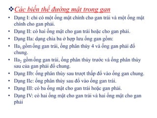 Các biến thể đường mật trong gan
• Dạng I: chỉ có một ống mật chính cho gan trái và một ống mật
  chính cho gan phải.
• Dạng II: có hai ống mật cho gan trái hoặc cho gan phải.
• Dạng IIa: dạng chia ba ở hợp lưu ống gan gồm:
• IIa1 gồm ống gan trái, ống phân thùy 4 và ống gan phải đổ
  chung.
• IIa2 gồm ống gan trái, ống phân thùy trước và ống phân thùy
  sau của gan phải đổ chung.
• Dạng IIb: ống phân thùy sau trượt thấp đổ vào ống gan chung.
• Dạng IIc: ống phân thùy sau đổ vào ống gan trái.
• Dạng III: có ba ống mật cho gan trái hoặc gan phải.
• Dạng IV: có hai ống mật cho gan trái và hai ống mật cho gan
  phải
 