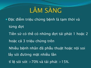 LÂM SÀNG
 Đặc điểm triệu chứng bệnh là tạm thời và
từng đợt
Tiền sử có thể có những đợt tái phát 1 hoặc 2
hoặc cả 3 triệu chứng trên
Nhiều bệnh nhân đã phẫu thuật hoặc nội soi
lấy sỏi đường mật nhiều lần
tỉ lệ sỏi sót >70% và tái phát >15%.
 