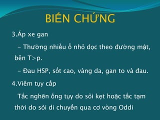 BIẾN CHỨNG
3.Áp xe gan
- Thường nhiều ổ nhỏ dọc theo đường mật,
bên T>p.
- Đau HSP, sốt cao, vàng da, gan to và đau.
4.Viêm tụy cấp
Tắc nghẽn ống tụy do sỏi kẹt hoặc tắc tạm
thời do sỏi di chuyển qua cơ vòng Oddi
 
