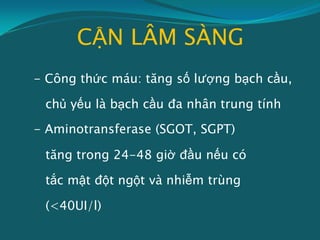 CẬN LÂM SÀNG
- Công thức máu: tăng số lượng bạch cầu,
chủ yếu là bạch cầu đa nhân trung tính
- Aminotransferase (SGOT, SGPT)
tăng trong 24-48 giờ đầu nếu có
tắc mật đột ngột và nhiễm trùng
(<40UI/l)
 