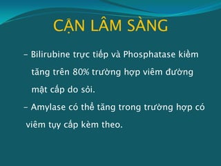 CẬN LÂM SÀNG
- Bilirubine trực tiếp và Phosphatase kiềm
tăng trên 80% trường hợp viêm đường
mật cấp do sỏi.
- Amylase có thể tăng trong trường hợp có
viêm tụy cấp kèm theo.
 
