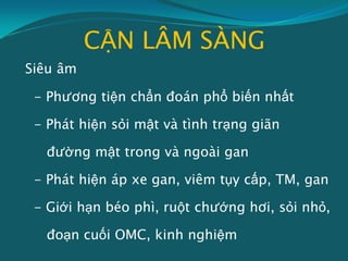 CẬN LÂM SÀNG
Siêu âm
- Phương tiện chẩn đoán phổ biến nhất
- Phát hiện sỏi mật và tình trạng giãn
đường mật trong và ngoài gan
- Phát hiện áp xe gan, viêm tụy cấp, TM, gan
- Giới hạn béo phì, ruột chướng hơi, sỏi nhỏ,
đoạn cuối OMC, kinh nghiệm
 