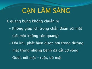 CẬN LÂM SÀNG
X quang bụng không chuẩn bị
- Không giúp ích trong chẩn đoán sỏi mật
(sỏi mật không cản quang)
- Đôi khi, phát hiện được hơi trong đường
mật trong những bệnh đã cắt cơ vòng
Oddi, nối mật – ruột, dò mật
 
