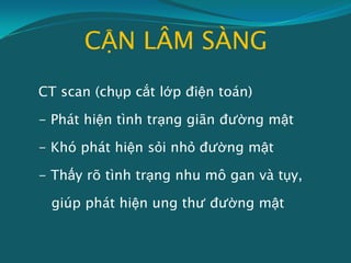 CẬN LÂM SÀNG
CT scan (chụp cắt lớp điện toán)
- Phát hiện tình trạng giãn đường mật
- Khó phát hiện sỏi nhỏ đường mật
- Thấy rõ tình trạng nhu mô gan và tụy,
giúp phát hiện ung thư đường mật
 
