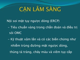 CẬN LÂM SÀNG
Nội soi mật tụy ngược dòng (ERCP)
- Tiêu chuẩn vàng trong chẩn đoán và điều trị
sỏi OMC
- Kỹ thuật xâm lấn và có các biến chứng như
nhiễm trùng đường mật ngược dòng,
thủng tá tràng, chảy máu và viêm tụy cấp
 